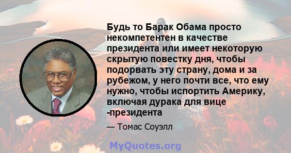 Будь то Барак Обама просто некомпетентен в качестве президента или имеет некоторую скрытую повестку дня, чтобы подорвать эту страну, дома и за рубежом, у него почти все, что ему нужно, чтобы испортить Америку, включая