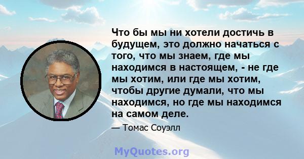 Что бы мы ни хотели достичь в будущем, это должно начаться с того, что мы знаем, где мы находимся в настоящем, - не где мы хотим, или где мы хотим, чтобы другие думали, что мы находимся, но где мы находимся на самом