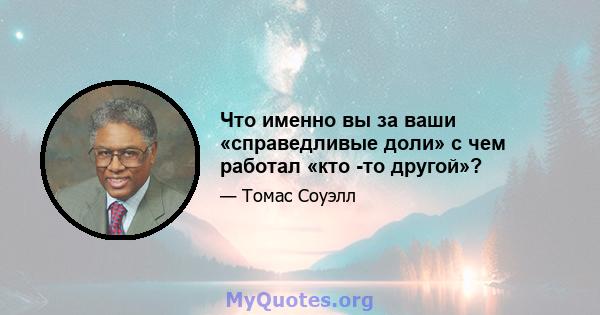 Что именно вы за ваши «справедливые доли» с чем работал «кто -то другой»?