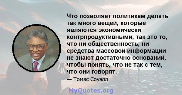 Что позволяет политикам делать так много вещей, которые являются экономически контрпродуктивными, так это то, что ни общественность, ни средства массовой информации не знают достаточно оснований, чтобы понять, что не