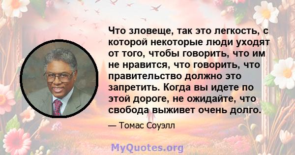 Что зловеще, так это легкость, с которой некоторые люди уходят от того, чтобы говорить, что им не нравится, что говорить, что правительство должно это запретить. Когда вы идете по этой дороге, не ожидайте, что свобода