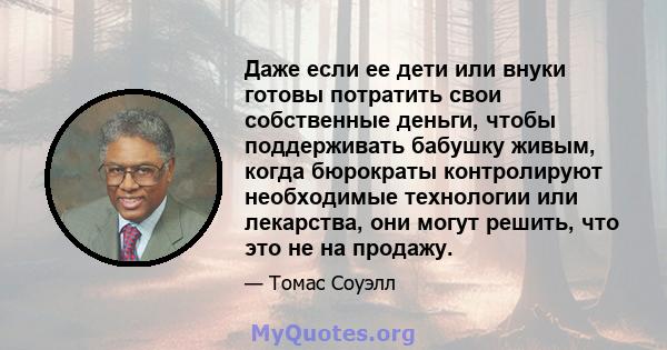 Даже если ее дети или внуки готовы потратить свои собственные деньги, чтобы поддерживать бабушку живым, когда бюрократы контролируют необходимые технологии или лекарства, они могут решить, что это не на продажу.