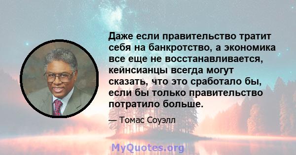 Даже если правительство тратит себя на банкротство, а экономика все еще не восстанавливается, кейнсианцы всегда могут сказать, что это сработало бы, если бы только правительство потратило больше.