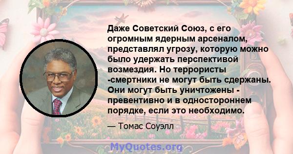 Даже Советский Союз, с его огромным ядерным арсеналом, представлял угрозу, которую можно было удержать перспективой возмездия. Но террористы -смертники не могут быть сдержаны. Они могут быть уничтожены - превентивно и в 