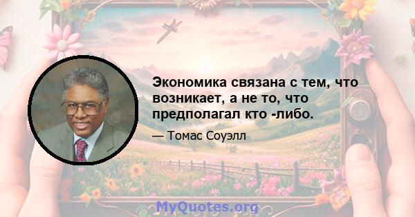 Экономика связана с тем, что возникает, а не то, что предполагал кто -либо.