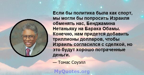 Если бы политика была как спорт, мы могли бы попросить Израиля обменять нас, Бенджамина Нетаньяху на Барака Обамы. Конечно, нам придется добавить триллионы долларов, чтобы Израиль согласился с сделкой, но это будут