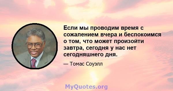 Если мы проводим время с сожалением вчера и беспокоимся о том, что может произойти завтра, сегодня у нас нет сегодняшнего дня.