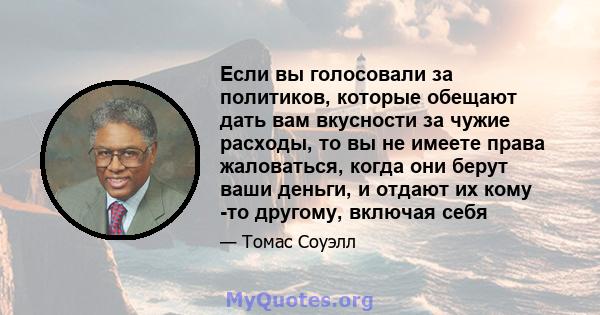 Если вы голосовали за политиков, которые обещают дать вам вкусности за чужие расходы, то вы не имеете права жаловаться, когда они берут ваши деньги, и отдают их кому -то другому, включая себя