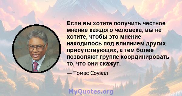 Если вы хотите получить честное мнение каждого человека, вы не хотите, чтобы это мнение находилось под влиянием других присутствующих, а тем более позволяют группе координировать то, что они скажут.