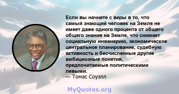 Если вы начнете с веры в то, что самый знающий человек на Земле не имеет даже одного процента от общего общего знания на Земле, что снимает социальную инженерию, экономическое центральное планирование, судебную