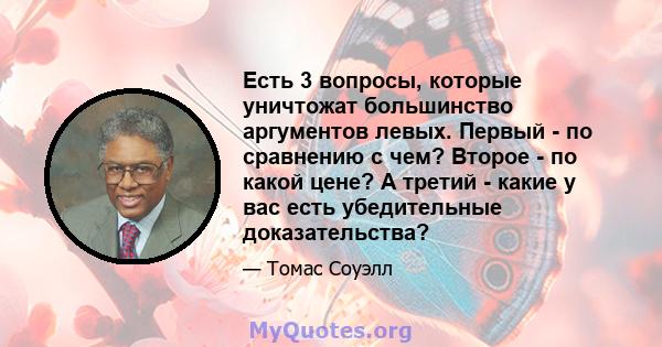 Есть 3 вопросы, которые уничтожат большинство аргументов левых. Первый - по сравнению с чем? Второе - по какой цене? А третий - какие у вас есть убедительные доказательства?