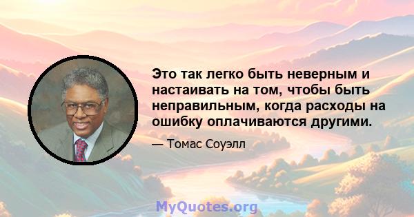 Это так легко быть неверным и настаивать на том, чтобы быть неправильным, когда расходы на ошибку оплачиваются другими.