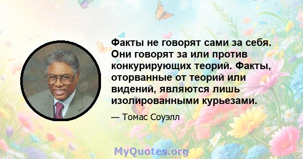 Факты не говорят сами за себя. Они говорят за или против конкурирующих теорий. Факты, оторванные от теорий или видений, являются лишь изолированными курьезами.