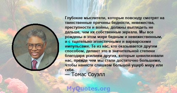 Глубокие мыслители, которые повсюду смотрят на таинственные причины бедности, невежества, преступности и войны, должны выглядеть не дальше, чем их собственные зеркала. Мы все рождены в этом мире бедным и невежественным, 