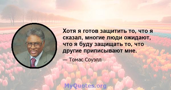 Хотя я готов защитить то, что я сказал, многие люди ожидают, что я буду защищать то, что другие приписывают мне.