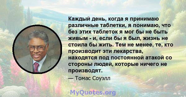 Каждый день, когда я принимаю различные таблетки, я понимаю, что без этих таблеток я мог бы не быть живым - и, если бы я был, жизнь не стоила бы жить. Тем не менее, те, кто производит эти лекарства, находятся под