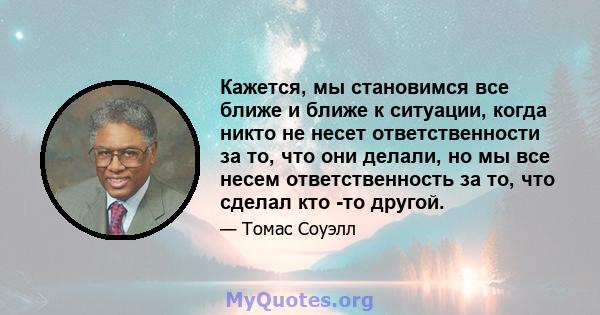 Кажется, мы становимся все ближе и ближе к ситуации, когда никто не несет ответственности за то, что они делали, но мы все несем ответственность за то, что сделал кто -то другой.