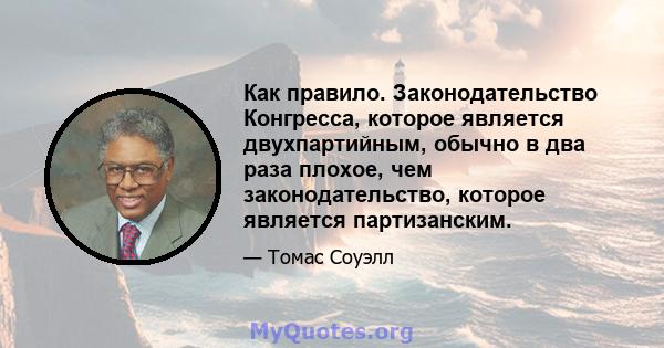 Как правило. Законодательство Конгресса, которое является двухпартийным, обычно в два раза плохое, чем законодательство, которое является партизанским.