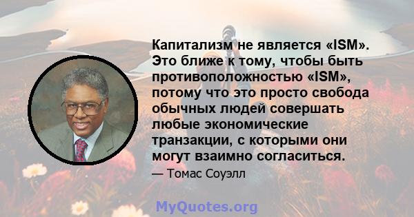 Капитализм не является «ISM». Это ближе к тому, чтобы быть противоположностью «ISM», потому что это просто свобода обычных людей совершать любые экономические транзакции, с которыми они могут взаимно согласиться.