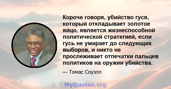 Короче говоря, убийство гуся, который откладывает золотое яйцо, является жизнеспособной политической стратегией, если гусь не умирает до следующих выборов, и никто не прослеживает отпечатки пальцев политиков на оружии