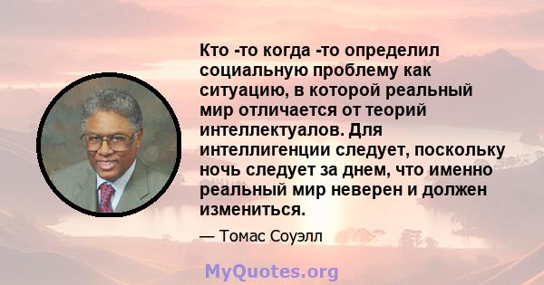 Кто -то когда -то определил социальную проблему как ситуацию, в которой реальный мир отличается от теорий интеллектуалов. Для интеллигенции следует, поскольку ночь следует за днем, что именно реальный мир неверен и