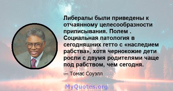 Либералы были приведены к отчаянному целесообразности приписывания. Полем . Социальная патология в сегодняшних гетто с «наследием рабства», хотя чернокожие дети росли с двумя родителями чаще под рабством, чем сегодня.