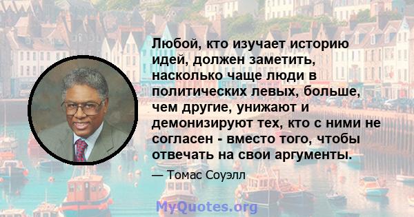 Любой, кто изучает историю идей, должен заметить, насколько чаще люди в политических левых, больше, чем другие, унижают и демонизируют тех, кто с ними не согласен - вместо того, чтобы отвечать на свои аргументы.