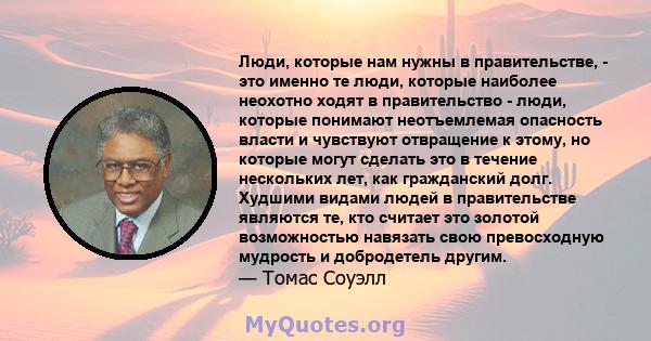 Люди, которые нам нужны в правительстве, - это именно те люди, которые наиболее неохотно ходят в правительство - люди, которые понимают неотъемлемая опасность власти и чувствуют отвращение к этому, но которые могут