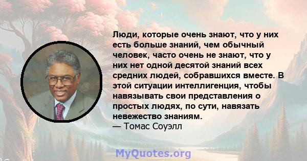 Люди, которые очень знают, что у них есть больше знаний, чем обычный человек, часто очень не знают, что у них нет одной десятой знаний всех средних людей, собравшихся вместе. В этой ситуации интеллигенция, чтобы