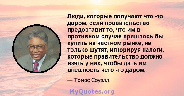 Люди, которые получают что -то даром, если правительство предоставит то, что им в противном случае пришлось бы купить на частном рынке, не только шутят, игнорируя налоги, которые правительство должно взять у них, чтобы