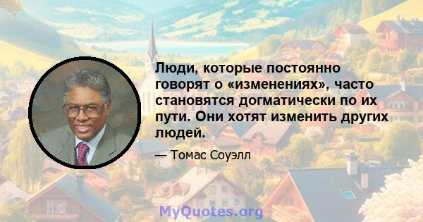 Люди, которые постоянно говорят о «изменениях», часто становятся догматически по их пути. Они хотят изменить других людей.