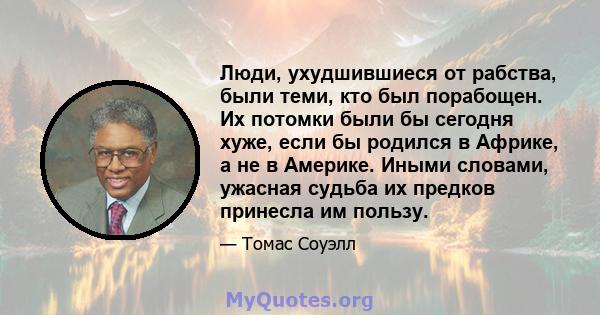 Люди, ухудшившиеся от рабства, были теми, кто был порабощен. Их потомки были бы сегодня хуже, если бы родился в Африке, а не в Америке. Иными словами, ужасная судьба их предков принесла им пользу.