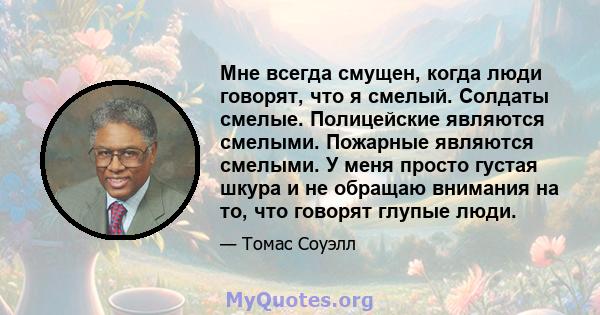 Мне всегда смущен, когда люди говорят, что я смелый. Солдаты смелые. Полицейские являются смелыми. Пожарные являются смелыми. У меня просто густая шкура и не обращаю внимания на то, что говорят глупые люди.