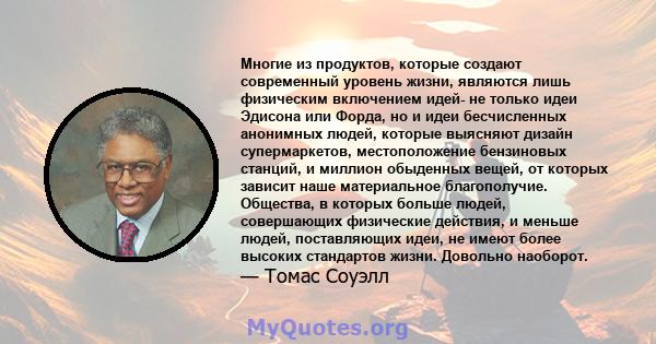 Многие из продуктов, которые создают современный уровень жизни, являются лишь физическим включением идей- не только идеи Эдисона или Форда, но и идеи бесчисленных анонимных людей, которые выясняют дизайн супермаркетов,