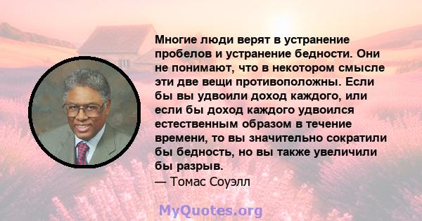 Многие люди верят в устранение пробелов и устранение бедности. Они не понимают, что в некотором смысле эти две вещи противоположны. Если бы вы удвоили доход каждого, или если бы доход каждого удвоился естественным