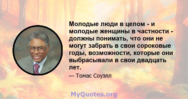 Молодые люди в целом - и молодые женщины в частности - должны понимать, что они не могут забрать в свои сороковые годы, возможности, которые они выбрасывали в свои двадцать лет.