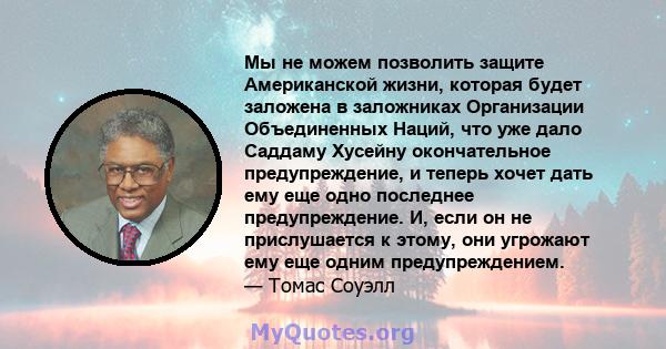 Мы не можем позволить защите Американской жизни, которая будет заложена в заложниках Организации Объединенных Наций, что уже дало Саддаму Хусейну окончательное предупреждение, и теперь хочет дать ему еще одно последнее