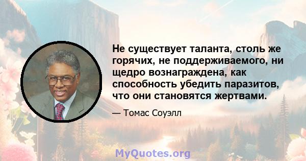 Не существует таланта, столь же горячих, не поддерживаемого, ни щедро вознаграждена, как способность убедить паразитов, что они становятся жертвами.