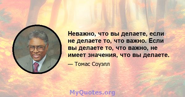 Неважно, что вы делаете, если не делаете то, что важно. Если вы делаете то, что важно, не имеет значения, что вы делаете.