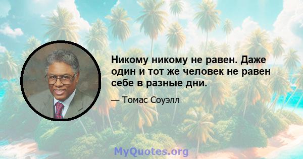 Никому никому не равен. Даже один и тот же человек не равен себе в разные дни.