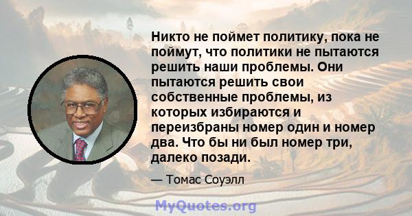 Никто не поймет политику, пока не поймут, что политики не пытаются решить наши проблемы. Они пытаются решить свои собственные проблемы, из которых избираются и переизбраны номер один и номер два. Что бы ни был номер