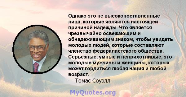 Однако это не высокопоставленные лица, которые являются настоящей причиной надежды. Что является чрезвычайно освежающим и обнадеживающим знаком, чтобы увидеть молодых людей, которые составляют членство федералистского