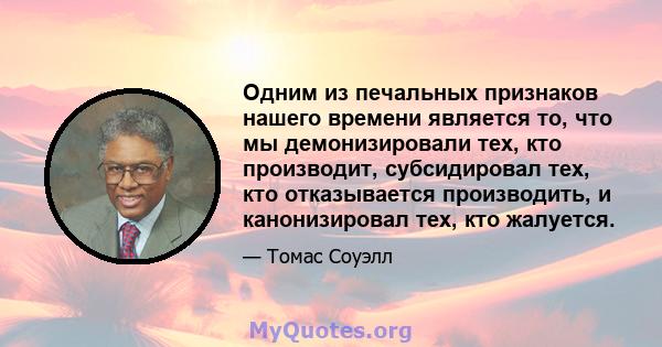 Одним из печальных признаков нашего времени является то, что мы демонизировали тех, кто производит, субсидировал тех, кто отказывается производить, и канонизировал тех, кто жалуется.