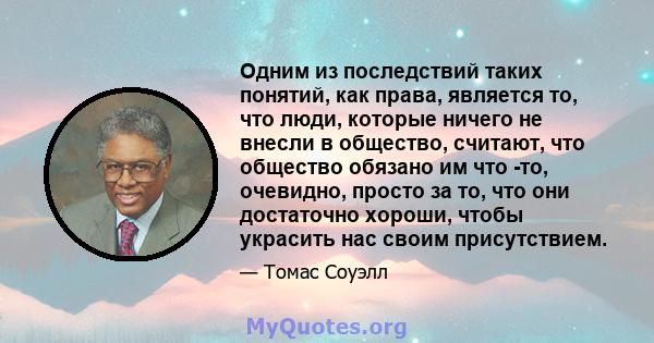 Одним из последствий таких понятий, как права, является то, что люди, которые ничего не внесли в общество, считают, что общество обязано им что -то, очевидно, просто за то, что они достаточно хороши, чтобы украсить нас