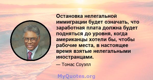 Остановка нелегальной иммиграции будет означать, что заработная плата должна будет подняться до уровня, когда американцы хотели бы, чтобы рабочие места, в настоящее время взятые нелегальными иностранцами.