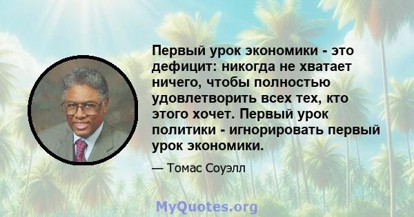 Первый урок экономики - это дефицит: никогда не хватает ничего, чтобы полностью удовлетворить всех тех, кто этого хочет. Первый урок политики - игнорировать первый урок экономики.