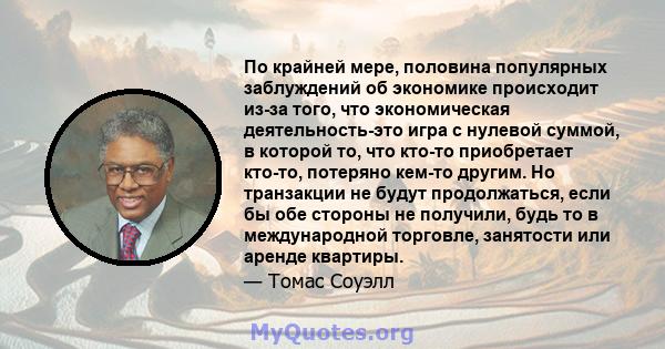 По крайней мере, половина популярных заблуждений об экономике происходит из-за того, что экономическая деятельность-это игра с нулевой суммой, в которой то, что кто-то приобретает кто-то, потеряно кем-то другим. Но