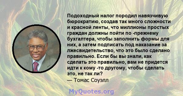 Подоходный налог породил навязчивую бюрократию, создав так много сложности и красной ленты, что миллионы простых граждан должны пойти по -прежнему бухгалтера, чтобы заполнить формы для них, а затем подписать под