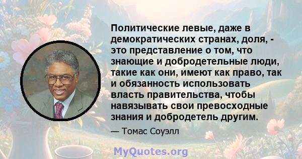 Политические левые, даже в демократических странах, доля, - это представление о том, что знающие и добродетельные люди, такие как они, имеют как право, так и обязанность использовать власть правительства, чтобы