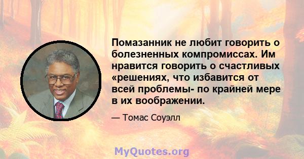 Помазанник не любит говорить о болезненных компромиссах. Им нравится говорить о счастливых «решениях, что избавится от всей проблемы- по крайней мере в их воображении.